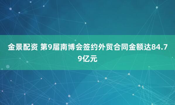 金景配资 第9届南博会签约外贸合同金额达84.79亿元