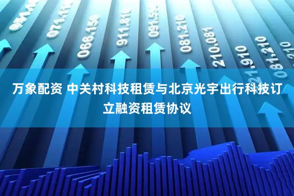 万象配资 中关村科技租赁与北京光宇出行科技订立融资租赁协议