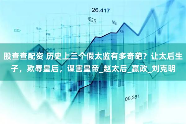 股查查配资 历史上三个假太监有多奇葩？让太后生子，欺辱皇后，谋害皇帝_赵太后_嬴政_刘克明