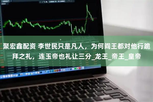 聚宏鑫配资 李世民只是凡人，为何阎王都对他行跪拜之礼，连玉帝也礼让三分_龙王_帝王_皇帝