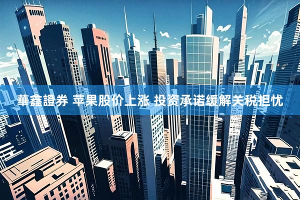 華鑫證券 苹果股价上涨 投资承诺缓解关税担忧