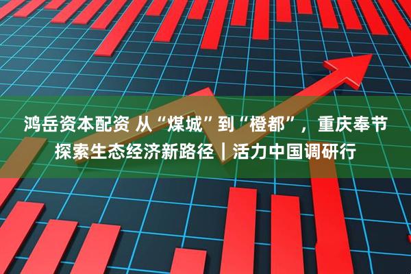 鸿岳资本配资 从“煤城”到“橙都”，重庆奉节探索生态经济新路径｜活力中国调研行