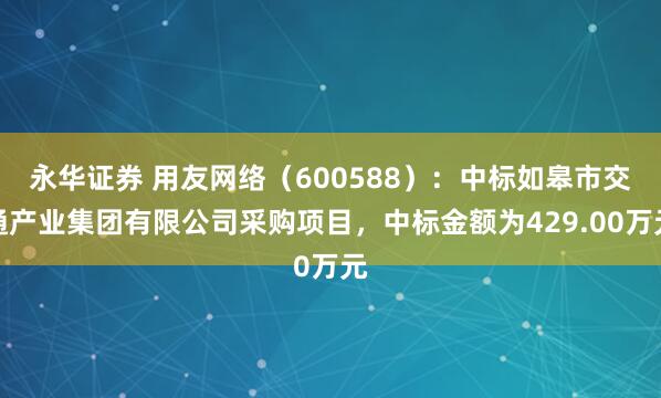 永华证券 用友网络（600588）：中标如皋市交通产业集团有限公司采购项目，中标金额为429.00万元