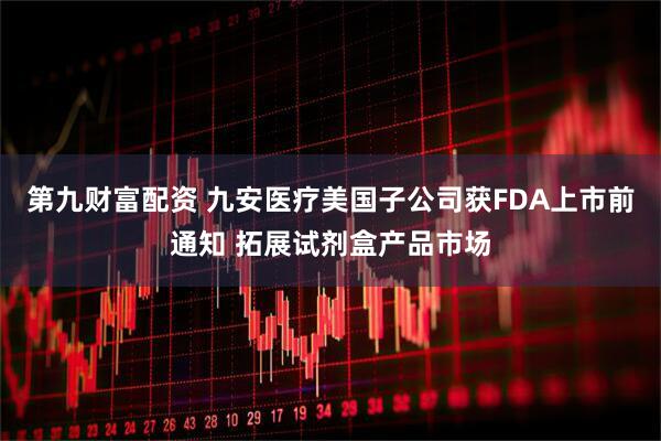 第九财富配资 九安医疗美国子公司获FDA上市前通知 拓展试剂盒产品市场