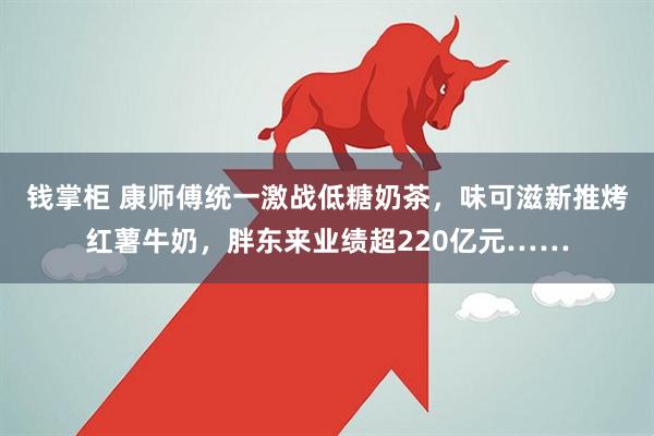 钱掌柜 康师傅统一激战低糖奶茶，味可滋新推烤红薯牛奶，胖东来业绩超220亿元……