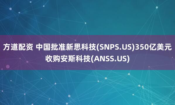 方道配资 中国批准新思科技(SNPS.US)350亿美元收购安斯科技(ANSS.US)