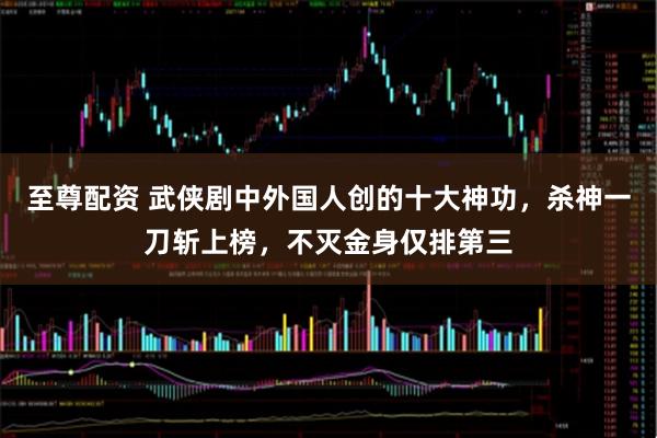 至尊配资 武侠剧中外国人创的十大神功，杀神一刀斩上榜，不灭金身仅排第三